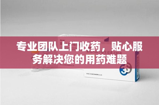 九江专业团队上门收药，贴心服务解决您的用药难题