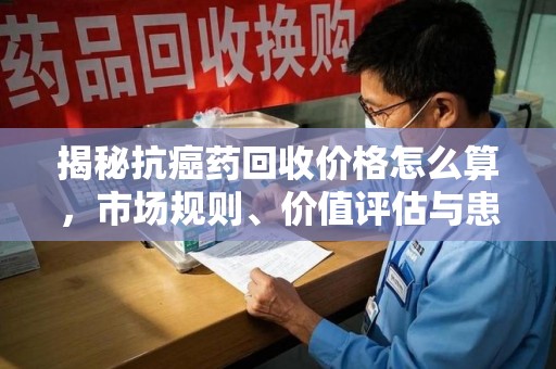 九江揭秘抗癌药回收价格怎么算，市场规则、价值评估与患者权益