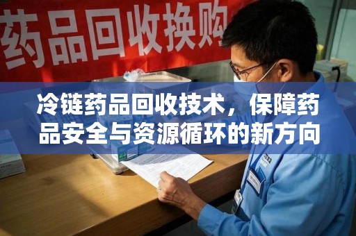 九江冷链药品回收技术，保障药品安全与资源循环的新方向