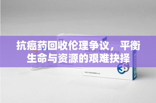 九江抗癌药回收伦理争议，平衡生命与资源的艰难抉择