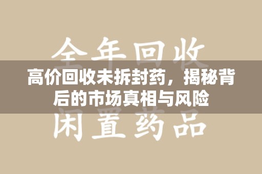 九江高价回收未拆封药，揭秘背后的市场真相与风险