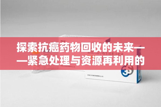 九江探索抗癌药物回收的未来——紧急处理与资源再利用的新篇章