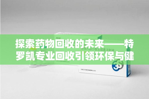 九江探索药物回收的未来——特罗凯专业回收引领环保与健康的双重革新
