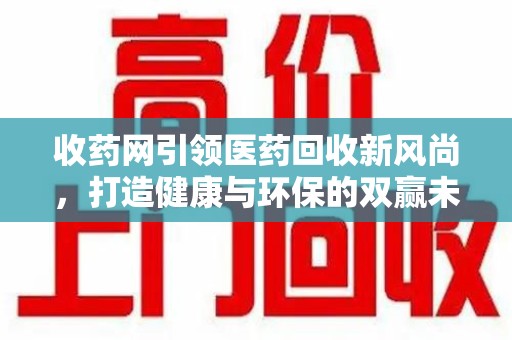 九江收药网引领医药回收新风尚，打造健康与环保的双赢未来