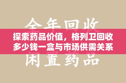 九江探索药品价值，格列卫回收多少钱一盒与市场供需关系的深度解析