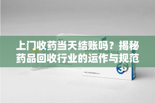 九江上门收药当天结账吗？揭秘药品回收行业的运作与规范