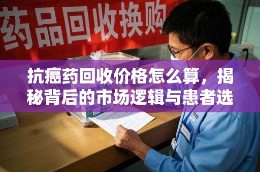 九江抗癌药回收价格怎么算，揭秘背后的市场逻辑与患者选择