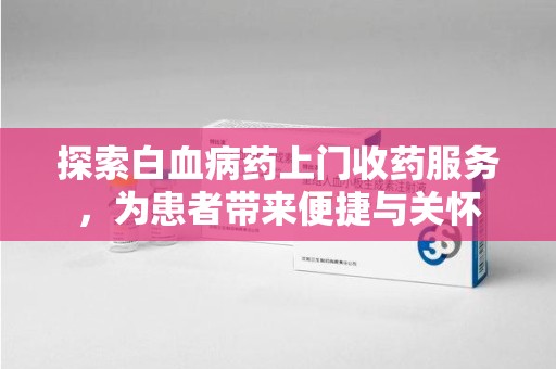 九江探索白血病药上门收药服务，为患者带来便捷与关怀