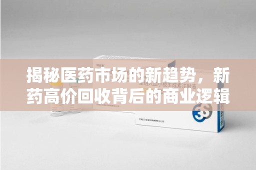九江揭秘医药市场的新趋势，新药高价回收背后的商业逻辑与社会影响