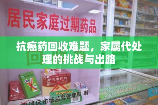九江抗癌药回收难题，家属代处理的挑战与出路