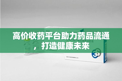 九江高价收药平台助力药品流通，打造健康未来