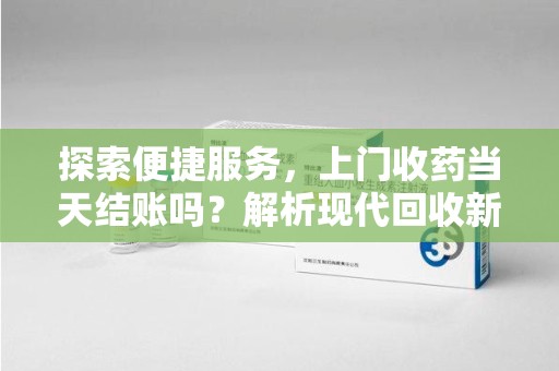 九江探索便捷服务，上门收药当天结账吗？解析现代回收新模式