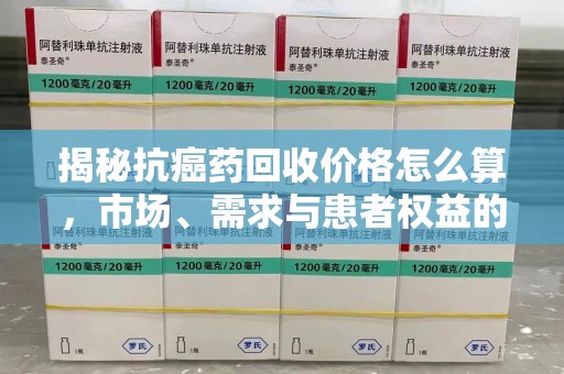 九江揭秘抗癌药回收价格怎么算，市场、需求与患者权益的平衡之道