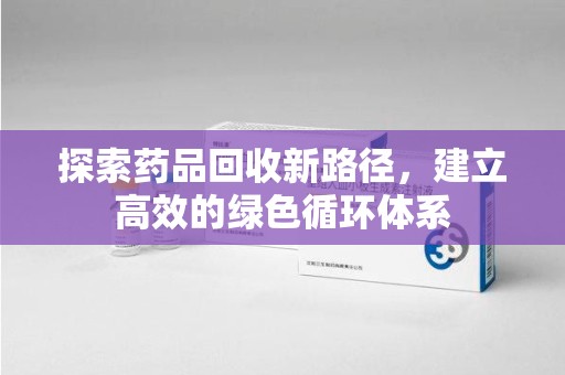 九江探索药品回收新路径，建立高效的绿色循环体系