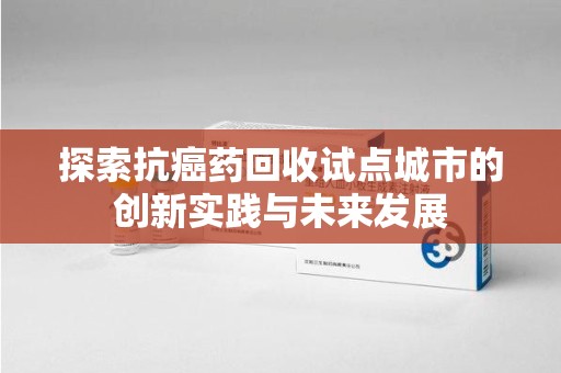 九江探索抗癌药回收试点城市的创新实践与未来发展