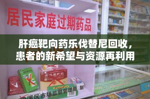 九江肝癌靶向药乐伐替尼回收，患者的新希望与资源再利用