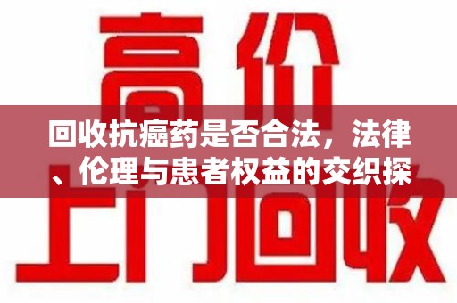 九江回收抗癌药是否合法，法律、伦理与患者权益的交织探讨