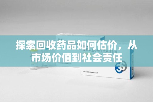 九江探索回收药品如何估价，从市场价值到社会责任