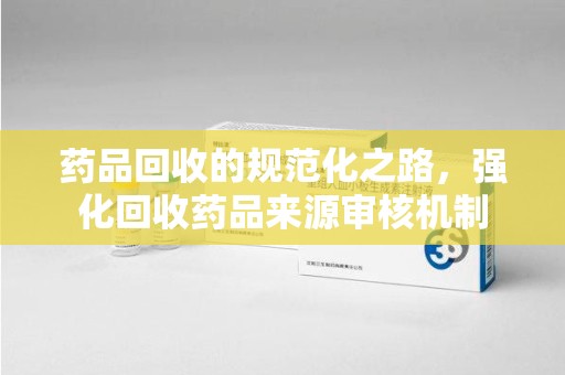 九江药品回收的规范化之路，强化回收药品来源审核机制