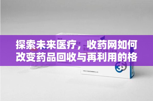 九江探索未来医疗，收药网如何改变药品回收与再利用的格局