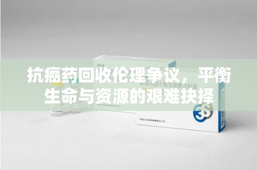 九江抗癌药回收伦理争议，平衡生命与资源的艰难抉择