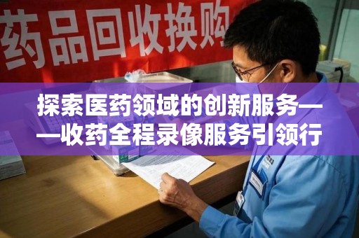 九江探索医药领域的创新服务——收药全程录像服务引领行业新趋势