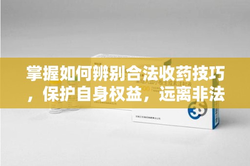 九江掌握如何辨别合法收药技巧，保护自身权益，远离非法交易