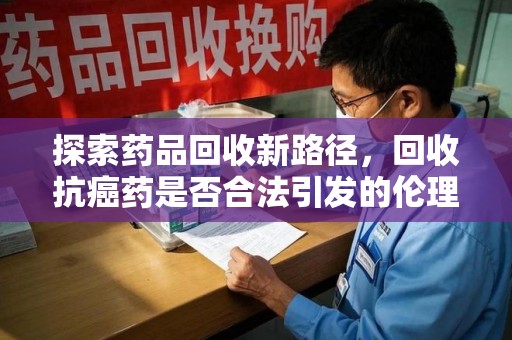 九江探索药品回收新路径，回收抗癌药是否合法引发的伦理与法律思考