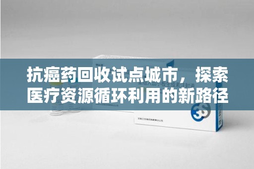 九江抗癌药回收试点城市，探索医疗资源循环利用的新路径